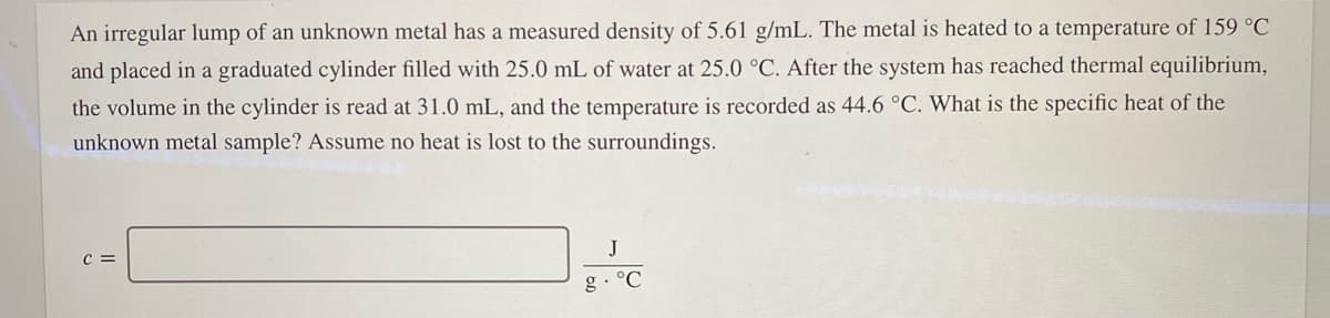 An irregular lump of an unknown metal has a measured density of 5.61 g/mL. The metal is heated to a temperature of 159 °C
and placed in a graduated cylinder filled with 25.0 mL of water at 25.0 °C. After the system has reached thermal equilibrium,
the volume in the cylinder is read at 31.0 mL, and the temperature is recorded as 44.6 °C. What is the specific heat of the
unknown metal sample? Assume no heat is lost to the surroundings.
C =
J
g. °C
