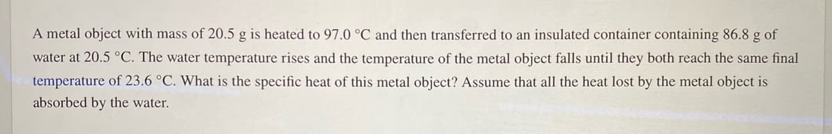 A metal object with mass of 20.5 g is heated to 97.0 °C and then transferred to an insulated container containing 86.8 g of
water at 20.5 °C. The water temperature rises and the temperature of the metal object falls until they both reach the same final
temperature of 23.6 °C. What is the specific heat of this metal object? Assume that all the heat lost by the metal object is
absorbed by the water.
