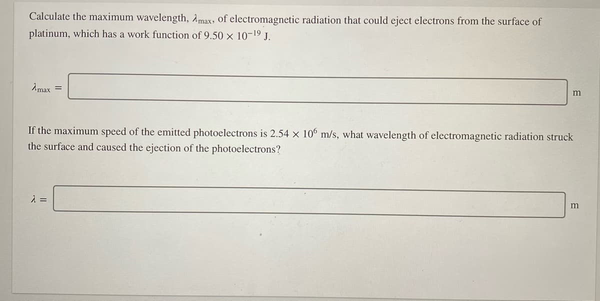 Calculate the maximum wavelength, Amax, of electromagnetic radiation that could eject electrons from the surface of
platinum, which has a work function of 9.50 x 10-19 J.
Amax =
m
If the maximum speed of the emitted photoelectrons is 2.54 x 10° m/s, what wavelength of electromagnetic radiation struck
the surface and caused the ejection of the photoelectrons?
m
