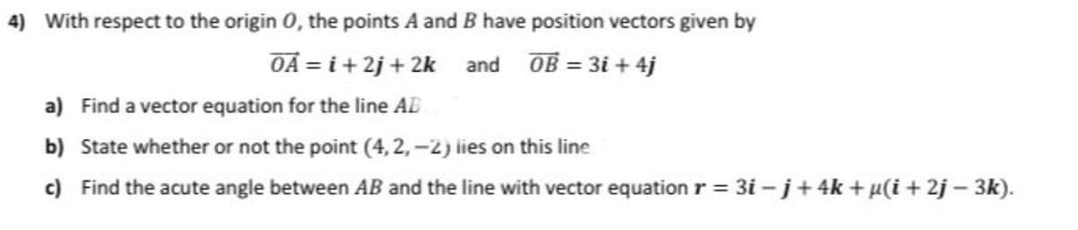4) With respect to the origin 0, the points A and B have position vectors given by
OA = i + 2j + 2k and OB = 3i + 4j
a) Find a vector equation for the line AE
b) State whether or not the point (4, 2, -2) lies on this line
c) Find the acute angle between AB and the line with vector equation r = 3i –j+4k+µ(i+ 2j – 3k).
