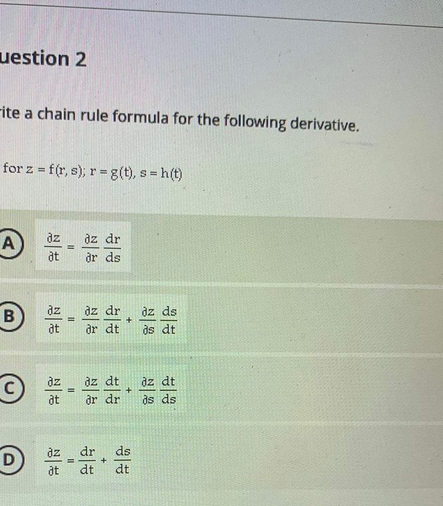 uestion 2
rite a chain rule formula for the following derivative.
for z = f(r, s); r= g(t), s = h(t)
A
dz
dz dr
%3D
dt
dr ds
dz dr
dr dt
dz ds
ds dt
dz
B
+
at
dz dt
ds ds
dz
dz dt
%3D
dt
dr dr
dz
dr
ds
D
%3D
+
at
dt
dt

