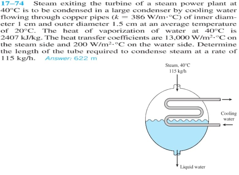 Steam exiting the turbine of a steam power plant at
40°C is to be condensed in a large condenser by cooling water
flowing through copper pipes (k = 386 W/m•°C) of inner diam-
eter 1 cm and outer diameter 1.5 cm at an average temperature
of 20°C. The heat of vaporization of water at 40°C _is
2407 kJ/kg. The heat transfer coefficients are 13,000 W/m2.°C on
the steam side and 200 W/m2.°C on the water side. Determine
the length of the tube required to condense steam at a rate of
115 kg/h. Answer: 622 m
Steam, 40°C
115 kg/h
Cooling
water
Liquid water
