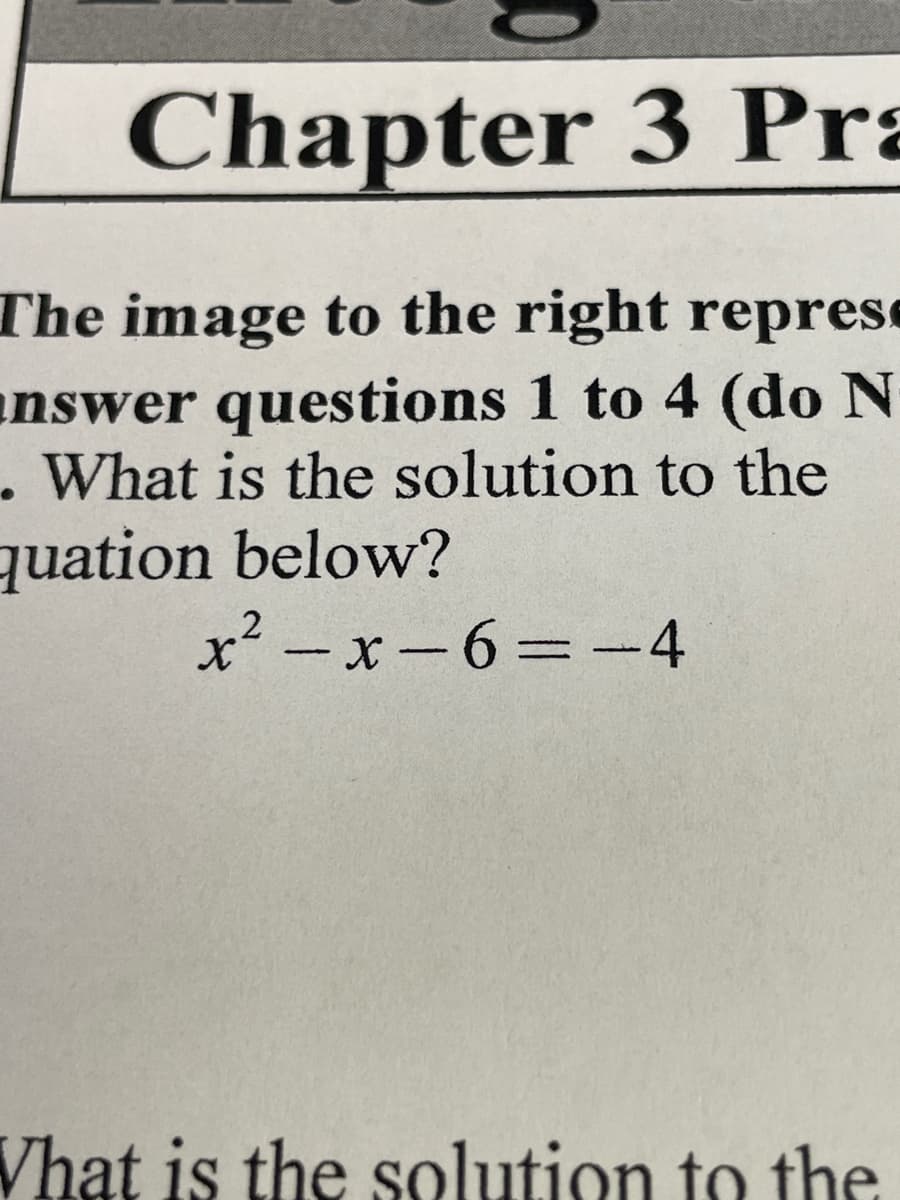 Chapter 3 Pra
The image to the right represe
answer questions 1 to 4 (do N
. What is the solution to the
quation below?
x² - x-6=-4
%3D
Vhat is the solution to the
