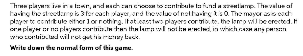 Three players live in a town, and each can choose to contribute to fund a streetlamp. The value of
having the streetlamp is 3 for each player, and the value of not having it is 0. The mayor asks each
player to contribute either 1 or nothing. If at least two players contribute, the lamp will be erected. If
one player or no players contribute then the lamp will not be erected, in which case any person
who contributed will not get his money back.
Write down the normal form of this game.
