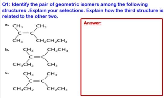 Q1: Identify the pair of geometric isomers among the following
structures .Explain your selections. Explain how the third structure is
related to the other two.
Answer:
a. CH3
CH3
C=C
ĆH3
CH,CH,CH,
CH3
CH,CH,
ь.
C=
CH,CH,
CH3
CH3
CH3
C=C
CH,CH,
CH,CH,
