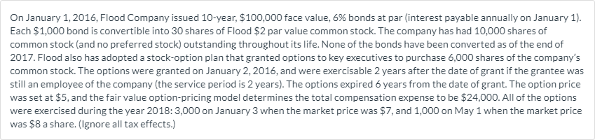 On January 1, 2016, Flood Company issued 10-year, $100,000 face value, 6% bonds at par (interest payable annually on January 1).
Each $1,000 bond is convertible into 30 shares of Flood $2 par value common stock. The company has had 10,000 shares of
common stock (and no preferred stock) outstanding throughout its life. None of the bonds have been converted as of the end of
2017. Flood also has adopted a stock-option plan that granted options to key executives to purchase 6,000 shares of the company's
common stock. The options were granted on January 2, 2016, and were exercisable 2 years after the date of grant if the grantee was
still an employee of the company (the service period is 2 years). The options expired 6 years from the date of grant. The option price
was set at $5, and the fair value option-pricing model determines the total compensation expense to be $24,000. All of the options
were exercised during the year 2018: 3,000 on January 3 when the market price was $7, and 1,000 on May 1 when the market price
was $8 a share. (Ignore all tax effects.)