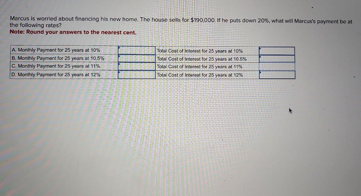 Marcus is worried about financing his new home. The house sells for $190,000. If he puts down 20%, what will Marcus's payment be at
the following rates?
Note: Round your answers to the nearest cent.
A. Monthly Payment for 25 years at 10%
B. Monthly Payment for 25 years at 10.5%
C. Monthly Payment for 25 years at 11%
D. Monthly Payment for 25 years at 12%
Total Cost of Interest for 25 years at 10%
Total Cost of Interest for 25 years at 10.5%
Total Cost of Interest for 25 years at 11%
Total Cost of Interest for 25 years at 12%