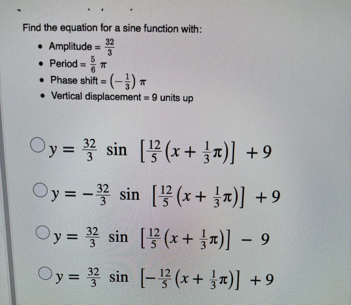Find the equation for a sine function with:
32
• Amplitude
5
• Period
• Phase shift (-) T
• Vertical displacement = 9 units up
Oy =D sin [(x+ 찌)] +9
32
3
Oy3D-꽃 sin [무(x+ 1x)| +9
3
Oy=D 꽃 sin [(x + 1x)]-9
32
3
5
Oy =D sin -꽃 (x+ 찌 +9
32
12
5
3
