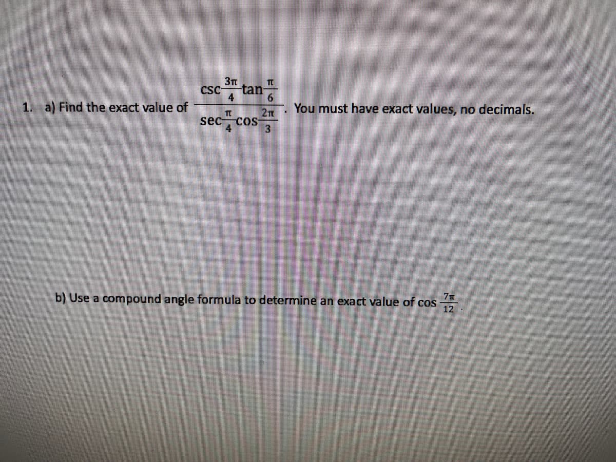3T
TC
tan-
4
CSC-
6.
1. a) Find the exact value of
. You must have exact values, no decimals.
2TT
sec cos
4
3
b) Use a compound angle formula to determine an exact value of cos
12
