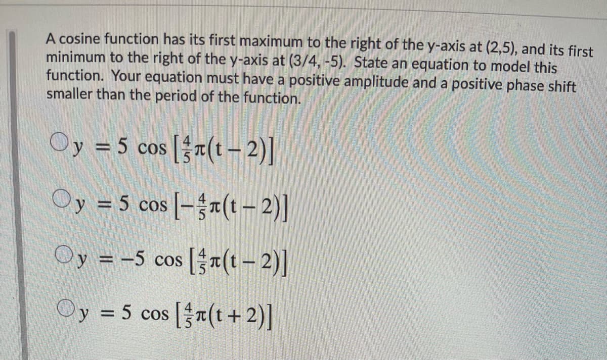 A cosine function has its first maximum to the right of the y-axis at (2,5), and its first
minimum to the right of the y-axis at (3/4, -5). State an equation to model this
function. Your equation must have a positive amplitude and a positive phase shift
smaller than the period of the function.
Oy = 5 cos [}7(t– 2)]
Oy = 5 cos [-{r(t – 2)]
Oy = -5 cos a(t- 2)|
Oy = 5 cos [x(t + 2)]
