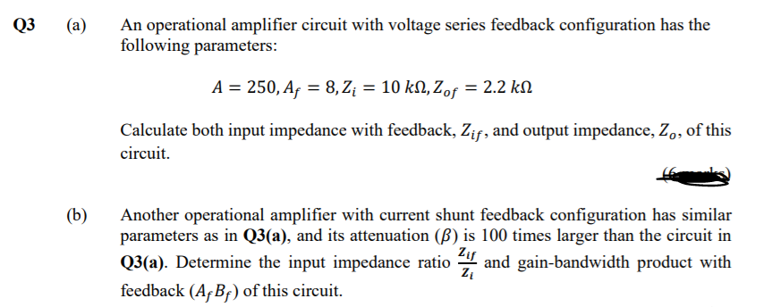 Q3
(а)
An operational amplifier circuit with voltage series feedback configuration has the
following parameters:
A = 250, Af = 8,Z¡ = 10 kN, Zof = 2.2 kN
Calculate both input impedance with feedback, Zif, and output impedance, Z,, of this
circuit.
(b)
Another operational amplifier with current shunt feedback configuration has similar
parameters as in Q3(a), and its attenuation (ß) is 100 times larger than the circuit in
Zif
Q3(a). Determine the input impedance ratio
4 and gain-bandwidth product with
feedback (A,BF) of this circuit.
