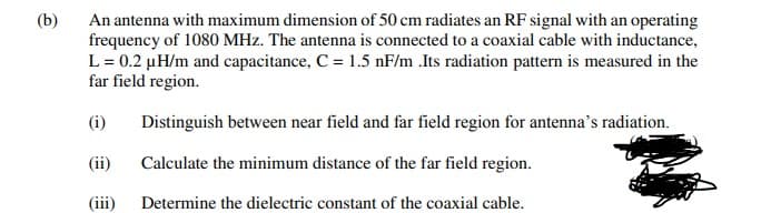 (b)
An antenna with maximum dimension of 50 cm radiates an RF signal with an operating
frequency of 1080 MHz. The antenna is connected to a coaxial cable with inductance,
L= 0.2 µH/m and capacitance, C = 1.5 nF/m .Its radiation pattern is measured in the
far field region.
(i)
Distinguish between near field and far field region for antenna’s radiation.
(ii)
Calculate the minimum distance of the far field region.
(iii)
Determine the dielectric constant of the coaxial cable.
