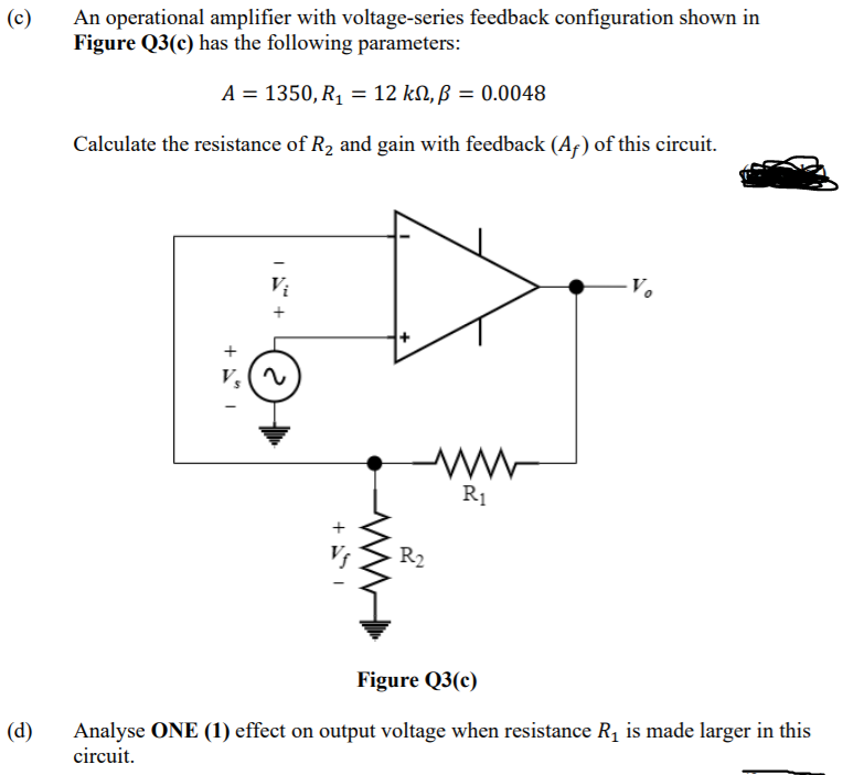 (c)
An operational amplifier with voltage-series feedback configuration shown in
Figure Q3(c) has the following parameters:
A = 1350, R, = 12 kN, ß = 0.0048
Calculate the resistance of R2 and gain with feedback (A;) of this circuit.
R1
R2
Figure Q3(c)
(d)
Analyse ONE (1) effect on output voltage when resistance R, is made larger in this
circuit.
+
