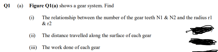 Q1
(a) Figure Q1(a) shows a gear system. Find
(i) The relationship between the number of the gear teeth N1 & N2 and the radius rl
& r2
(ii) The distance travelled along the surface of each gear
(iii) The work done of each gear
