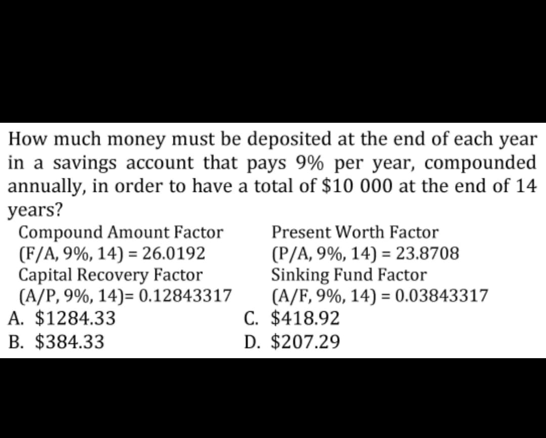 How much money must be deposited at the end of each year
in a savings account that pays 9% per year, compounded
annually, in order to have a total of $10 000 at the end of 14
years?
Compound Amount Factor
(F/A, 9%, 14) = 26.0192
Capital Recovery Factor
(A/P, 9%, 14)= 0.12843317
A. $1284.33
B. $384.33
Present Worth Factor
(P/A, 9%, 14) = 23.8708
Sinking Fund Factor
(A/F, 9%, 14) = 0.03843317
C. $418.92
D. $207.29
