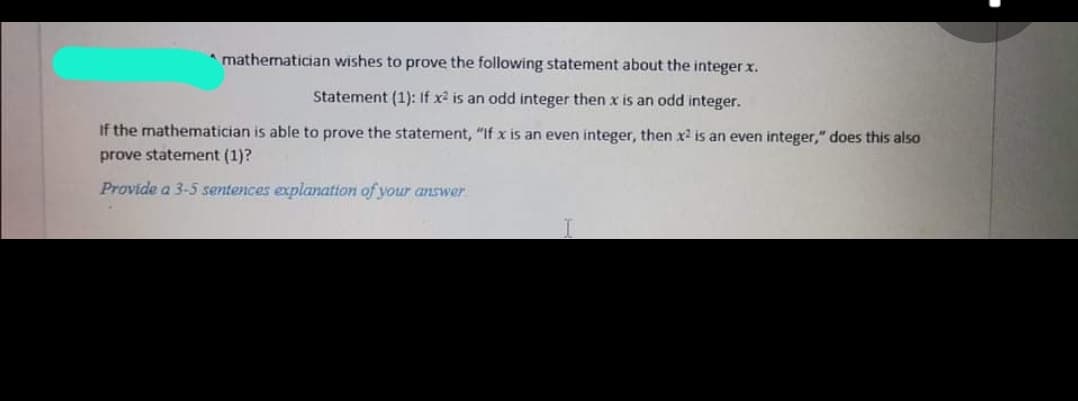 * mathematician wishes to prove the following statement about the integer x.
Statement (1): If x2 is an odd integer then x is an odd integer.
If the mathematician is able to prove the statement, "If x is an even integer, then x is an even integer," does this also
prove statement (1)?
Provide a 3-5 sentences explanation of your answer
