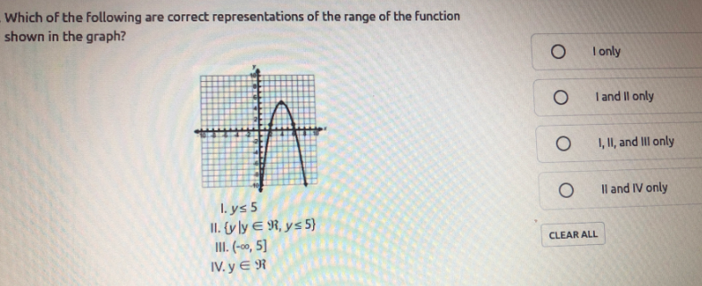 Which of the Following are correct representations of the range of the function
shown in the graph?
I nly
青
I and Il only
1, II, and III only
Il and IV only
I. ys 5
II. ty ly E R, ys 5}
II. (-00, 5]
IV. y E R
CLEAR ALL
