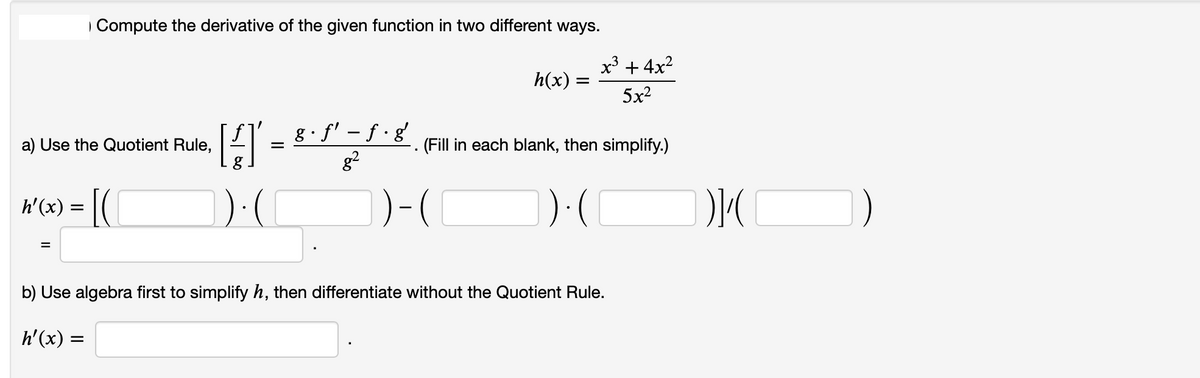 Compute the derivative of the given function in two different ways.
x' + 4x?
h(x)
5x2
g· f' – f · g
g?
a) Use the Quotient Rule,
(Fill in each blank, then simplify.)
h'(x) = |(
(
b) Use algebra first to simplify h, then differentiate without the Quotient Rule.
h'(x) =
