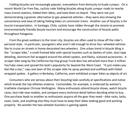 Folding bicycles are increasingly popular, everywhere from Kentucky to Kuala Lumpur. On a
recent World Car-Free Day, cyclists rode folding bicycles along Kuala Lumpur roads to nearby
mass-transit stations, folded their bikes, and took them on board. They were not just
demonstrating a greener alternative to gas-powered vehicles--they were also showing the
convenience and ease of taking folding bikes on commuter trains. Another use of bicycles is for
tourist transportation. In Santiago, Chile, cyclists have ridden through the streets to promote
environmentally friendly bicycle tourism and encourage the construction of bicycle paths
throughout Patagonia.
From the great outdoors to the inner city, bicycles are often used to show off the rider's
personal style. In particular, youngsters who aren't old enough to drive four-wheeled vehicles
like to cruise on streets in home-decorated two wheelers. One urban trend in bicycle bling is
the "scraper bike," a small-framed bike with special touches such as dashes of color, duct tape
detailing, aluminum foil wrapped around the wheel spokes, and flashy, outsized accessories. A
scraper bike song by the California hip-hop group Trunk Boiz has attracted more than 3 million
YouTube views and spread the look's popularity far beyond the West Coast. "It just makes you
feel like a star," says one teen of the scraper bike he spray painted and outfitted with foiled-
wrapped spokes. A gallery in Berkeley, California, even exhibited scraper bikes as objects of art.
Consumers who are serious about their bicycling look carefully at specifications and notice
which brands the top athletes endorse. Cannondale, for example, is endorsed by women's
triathlete champion Chrissie Wellington. Many enthusiasts attend bicycle shows, watch bicycle
races, test-ride new models, and compare every technical detail before deciding what to buy.
One purchase leads to another as enthusiasts acquire all the gear they need---bike racks, locks,
seats, tools, and anything else they must have to keep their bikes looking good and working
properly. No wonder the two-wheeler business is gaining speed.