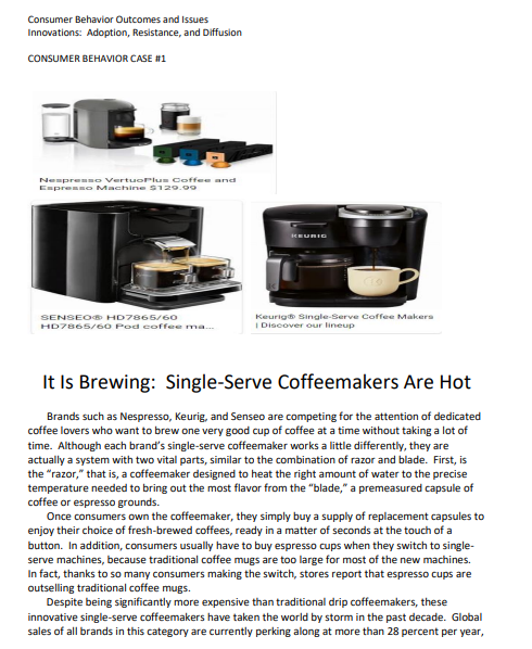 Consumer Behavior Outcomes and Issues
Innovations: Adoption, Resistance, and Diffusion
CONSUMER BEHAVIOR CASE #1
E
Nespresso VertuoPlus Coffee and
Espresso Machine $129.99
KEURIO
SENSEO® HD7865/60
Keurig Single-Serve Coffee Makers
| Discover our lineup
HD7865/60 Pod coffee ma...
It Is Brewing: Single-Serve Coffeemakers Are Hot
Brands such as Nespresso, Keurig, and Senseo are competing for the attention of dedicated
coffee lovers who want to brew one very good cup of coffee at a time without taking a lot of
time. Although each brand's single-serve coffeemaker works a little differently, they are
actually a system with two vital parts, similar to the combination of razor and blade. First, is
the "razor," that is, a coffeemaker designed to heat the right amount of water to the precise
temperature needed to bring out the most flavor from the "blade," a premeasured capsule of
coffee or espresso grounds.
Once consumers own the coffeemaker, they simply buy a supply of replacement capsules to
enjoy their choice of fresh-brewed coffees, ready in a matter of seconds at the touch of a
button. In addition, consumers usually have to buy espresso cups when they switch to single-
serve machines, because traditional coffee mugs are too large for most of the new machines.
In fact, thanks to so many consumers making the switch, stores report that espresso cups are
outselling traditional coffee mugs.
Despite being significantly more expensive than traditional drip coffeemakers, these
innovative single-serve coffeemakers have taken the world by storm in the past decade. Global
sales of all brands in this category are currently perking along at more than 28 percent per year,
