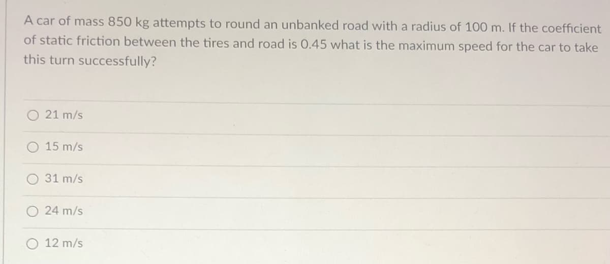 A car of mass 850 kg attempts to round an unbanked road with a radius of 100 m. If the coefficient
of static friction between the tires and road is 0.45 what is the maximum speed for the car to take
this turn successfully?
21 m/s
15 m/s
31 m/s
24 m/s
12 m/s
