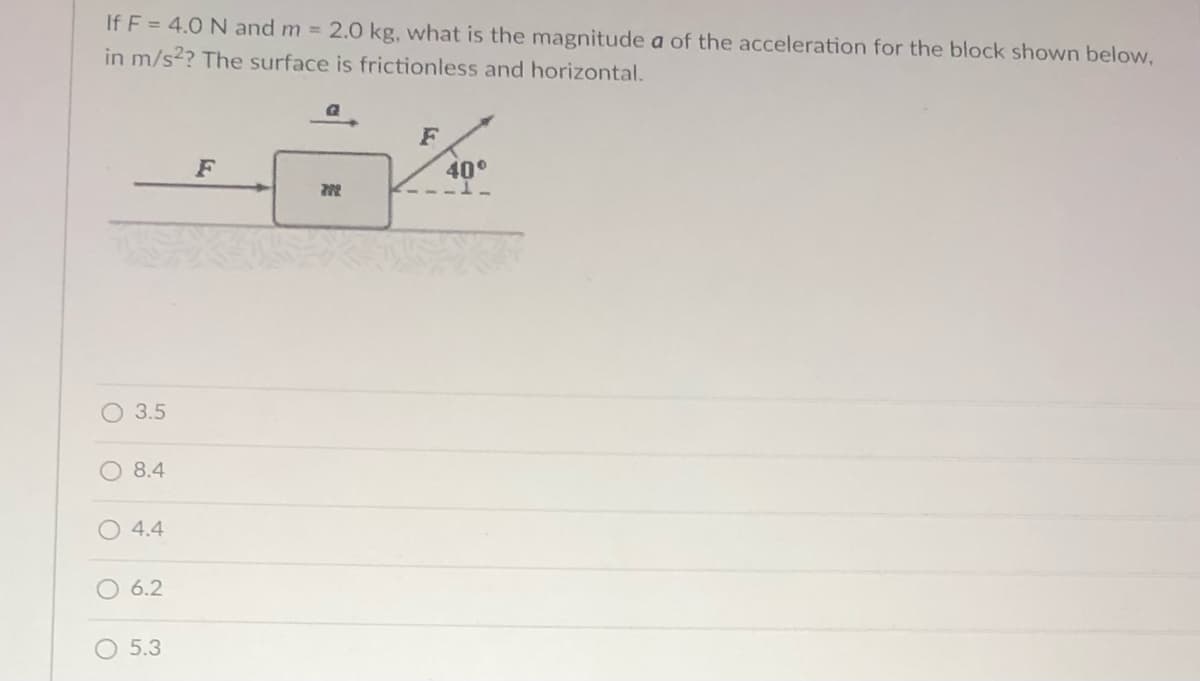 If F = 4.0 N and m = 2.0 kg, what is the magnitude a of the acceleration for the block shown below,
in m/s2? The surface is frictionless and horizontal.
F
F
40°
3.5
O 8.4
O 4.4
6.2
O 5.3
