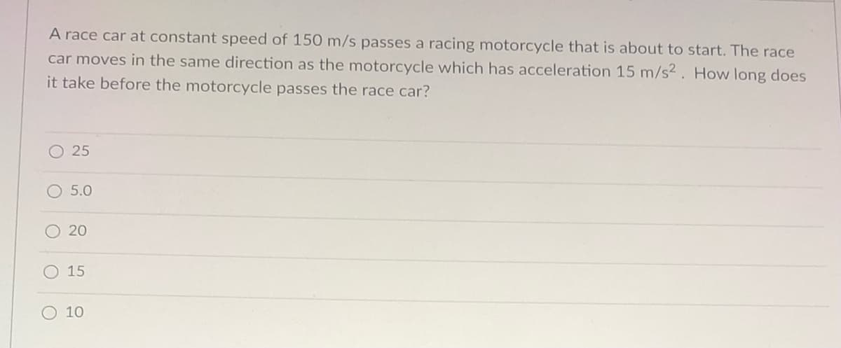 A race car at constant speed of 150 m/s passes a racing motorcycle that is about to start. The race
car moves in the same direction as the motorcycle which has acceleration 15 m/s2 . How long does
it take before the motorcycle passes the race car?
25
5.0
O 20
15
10
