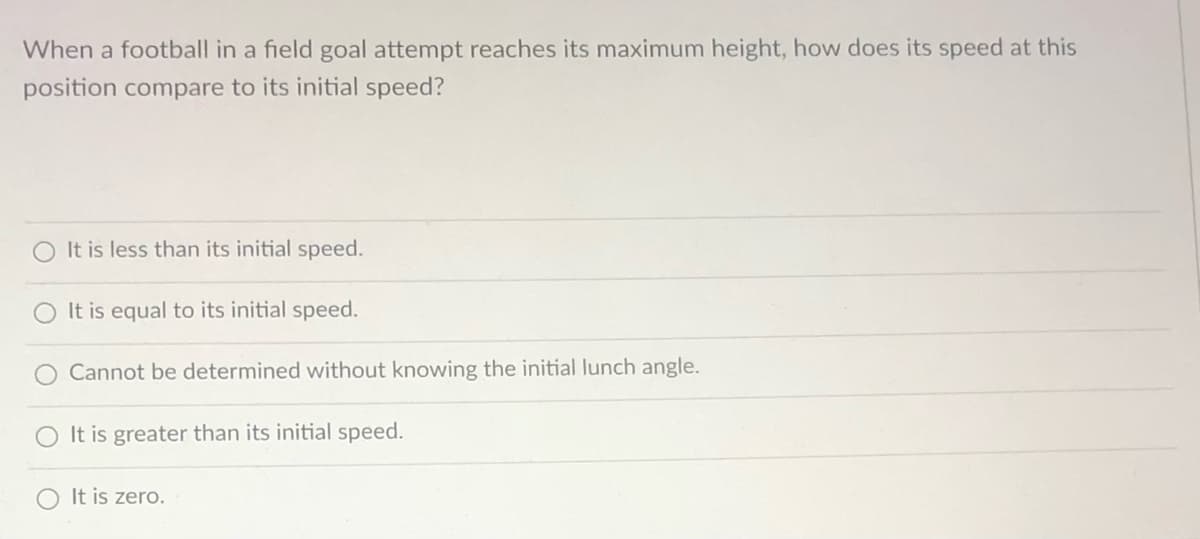 When a football in a field goal attempt reaches its maximum height, how does its speed at this
position compare to its initial speed?
O It is less than its initial speed.
It is equal to its initial speed.
O Cannot be determined without knowing the initial lunch angle.
O It is greater than its initial speed.
It is zero.
