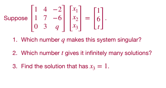 14 -2
X1
Suppose 1 7 -6
x2
0 3 q
X3
1. Which number q makes this system singular?
2. Which number t gives it infinitely many solutions?
3. Find the solution that has x3 = 1.
=