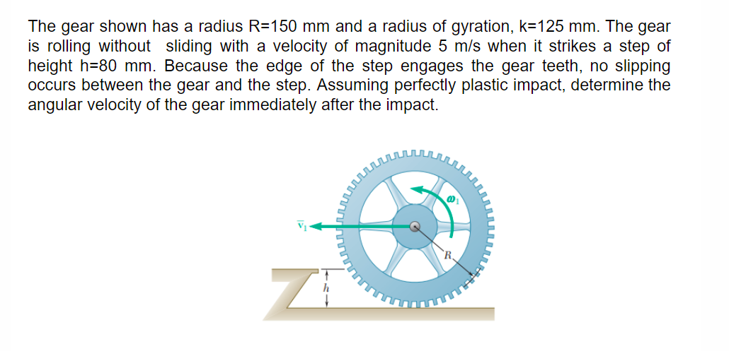 The gear shown has a radius R=150 mm and a radius of gyration, k=125 mm. The gear
is rolling without sliding with a velocity of magnitude 5 m/s when it strikes a step of
height h=80 mm. Because the edge of the step engages the gear teeth, no slipping
occurs between the gear and the step. Assuming perfectly plastic impact, determine the
angular velocity of the gear immediately after the impact.