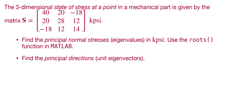 The 3-dimensional
40
matrix S =
20 28 12 kpsi.
L-18 12 14
state of stress at a point in a mechanical part is given by the
20 -187
• Find the principal normal stresses (eigenvalues) in kpsi. Use the roots ()
function in MATLAB.
• Find the principal directions (unit eigenvectors).