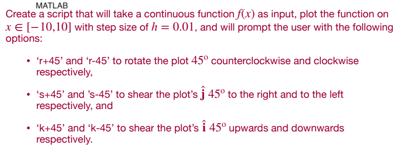 MATLAB
Create a script that will take a continuous function f(x) as input, plot the function on
x € [-10,10] with step size of h = 0.01, and will prompt the user with the following
options:
• 'r+45' and 'r-45' to rotate the plot 45° counterclockwise and clockwise
respectively,
●
's+45' and 's-45' to shear the plot's ĵ 45�� to the right and to the left
respectively, and
• 'k+45' and 'k-45' to shear the plot's ↑ 45° upwards and downwards
respectively.