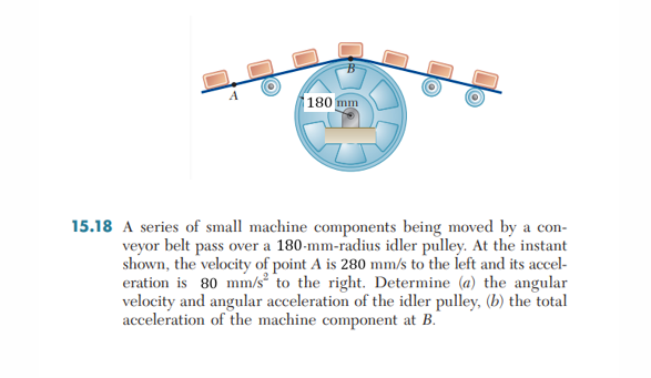 180 mm
O
15.18 A series of small machine components being moved by a con-
veyor belt pass over a 180-mm-radius idler pulley. At the instant
shown, the velocity of point A is 280 mm/s to the left and its accel-
eration is 80 mm/s to the right. Determine (a) the angular
velocity and angular acceleration of the idler pulley, (b) the total
acceleration of the machine component at B.