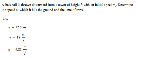 A baseball is thrown downward from a tower of height h with an initial speed v. Determine
the speed at which it hits the ground and the time of travel.
Given:
h = 12.5 m
m
Vo = 18
g = 9.81
