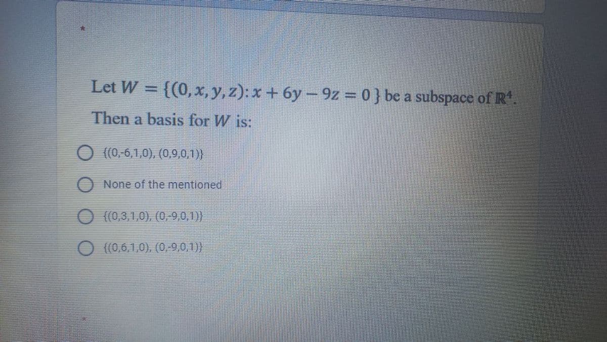 Let W = ((0, x, y, z): x + 6y – 92 = 0 } bc a subspace of R.
Then a basis for W is:
((0,,6,1,0), (0,9,0,1)}
None of the mentioned
(0,3,1,0), (0,9,0,)
((0,6,1,0), (0,-9,0,1)}
