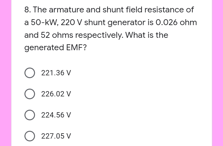 8. The armature and shunt field resistance of
a 50-kW, 220 V shunt generator is 0.026 ohm
and 52 ohms respectively. What is the
generated EME?
221.36 V
226.02 V
224.56 V
O 227.05 V

