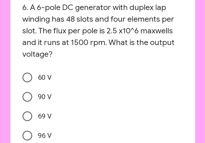 6. A 6-pole DC generator with duplex lap
winding has 48 slots and four elements per
slot. The flux per pole is 2.5 x10^6 maxwells
and it runs at 1500 rpm. What is the output
voltage?
60 V
90 V
69 V
96 V
