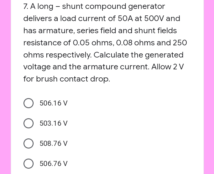 7. A long - shunt compound generator
delivers a load current of 50A at 500V and
has armature, series field and shunt fields
resistance of 0.05 ohms, 0.08 ohms and 250
ohms respectively. Calculate the generated
voltage and the armature current. Allow 2 V
for brush contact drop.
506.16 V
503.16 V
508.76 V
506.76 V
