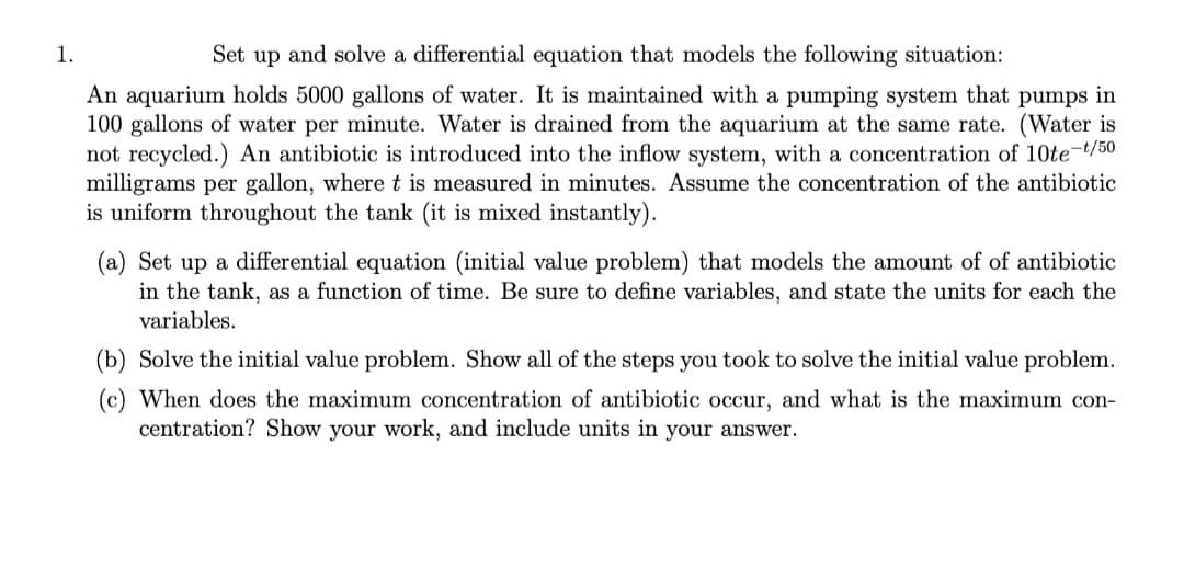 1.
Set up and solve a differential equation that models the following situation:
An aquarium holds 5000 gallons of water. It is maintained with a pumping system that pumps in
100 gallons of water per minute. Water is drained from the aquarium at the same rate. (Water is
not recycled.) An antibiotic is introduced into the inflow system, with a concentration of 10te-t/50
milligrams per gallon, where t is measured in minutes. Assume the concentration
is uniform throughout the tank (it is mixed instantly).
the antibiotic
(a) Set up a differential equation (initial value problem) that models the amount of of antibiotic
in the tank, as a function of time. Be sure to define variables, and state the units for each the
variables.
(b) Solve the initial value problem. Show all of the steps you took to solve the initial value problem.
(c) When does the maximum concentration of antibiotic occur, and what is the maximum con-
centration? Show your work, and include units in your answer.

