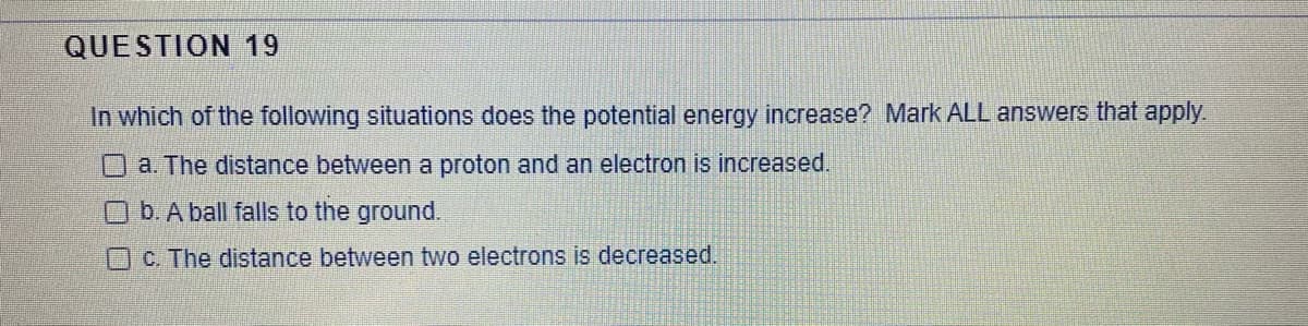 QUESTION 19
In which of the following situations does the potential energy increase? Mark ALL answers that apply.
a. The distance between a proton and an electron is increased.
Ob.A ball falls to the ground.
C. The distance between two electrons is decreased.
