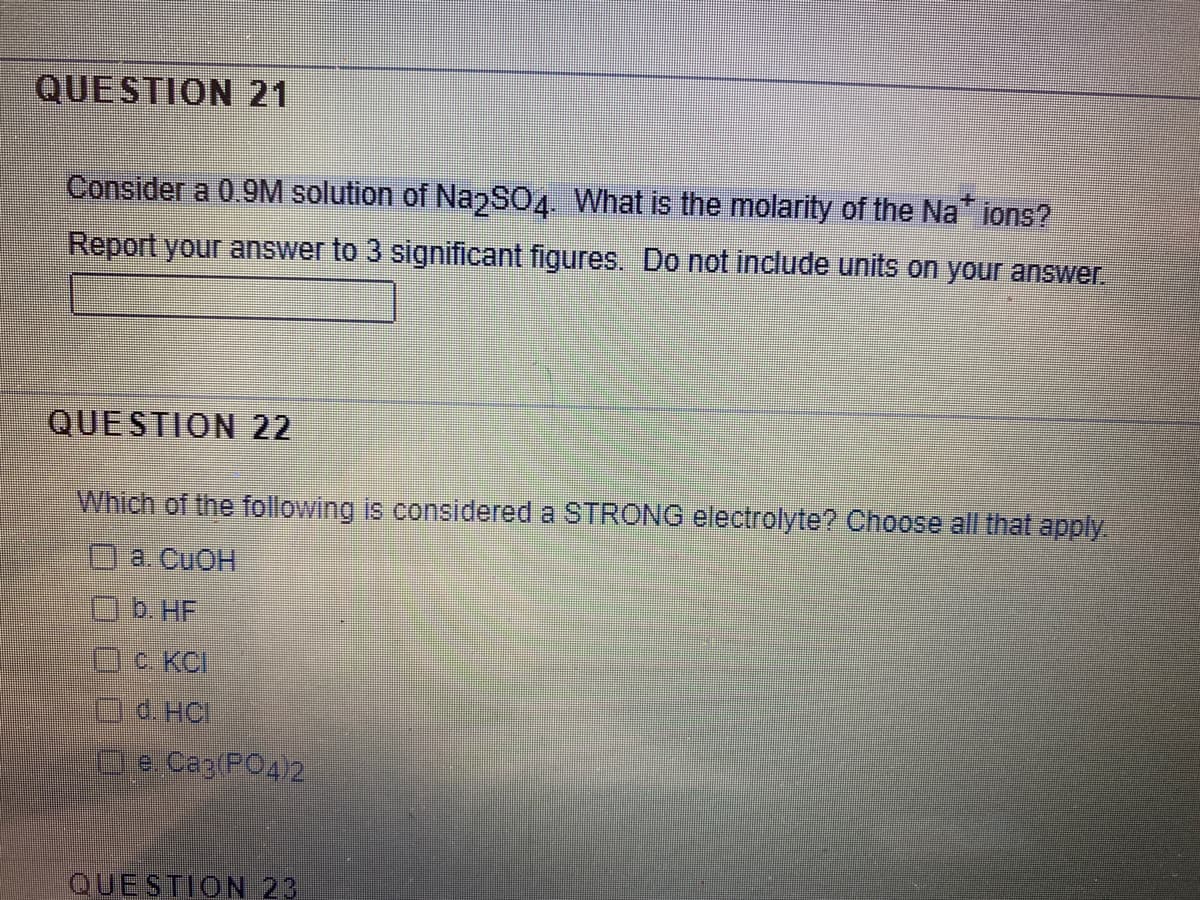 QUESTION 21
Consider a 0.9M solution of NazSO4. What is the molarity of the Na ions?
Report your answer to 3 significant figures. Do not include units on your answer.
QUESTION 22
Which of the following is considered a STRONG electrolyte? Choose all that apply
а. CuOH
Ob.HF
C. KCI
d. HCI
e Caz(PO4)2
QUESTION 23

