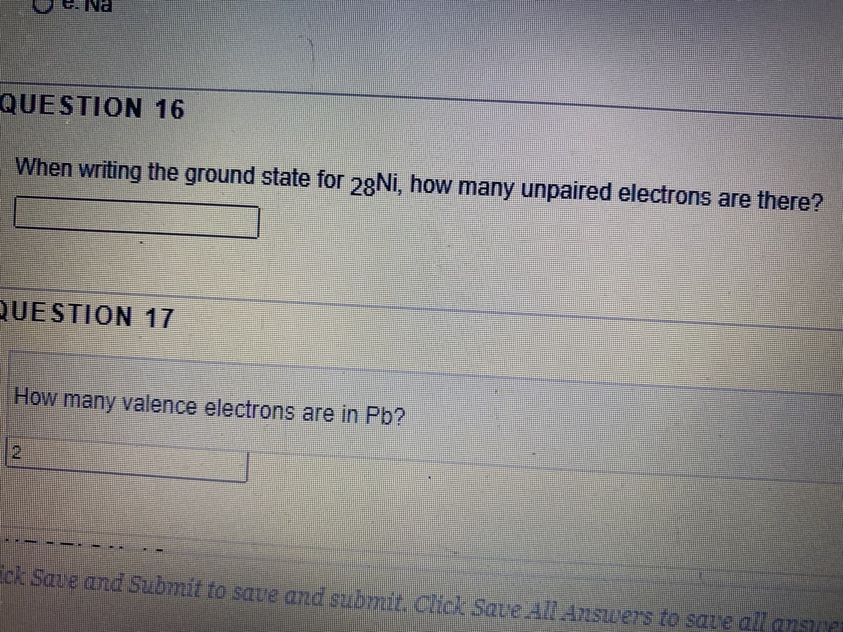 QUESTION 16
When writing the ground state for 28NI, how many unpaired electrons are there?
QUESTION 17
How many valence electrons are in Pb?
Save cnd Submit to soue and submit CickSove 4:Anscers to save all ensu
