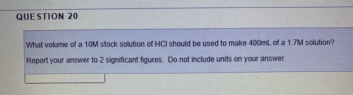QUESTION 20
What volume of a 10M stock solution of HCI should be used to make 400mL of a 1.7M solution?
Report your answer to 2 significant figures. Do not include units on your answer.
