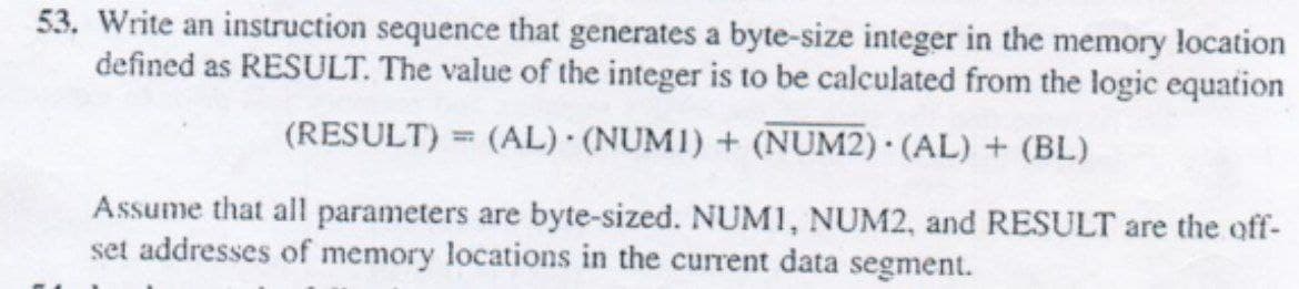 53. Write an instruction sequence that generates a byte-size integer in the memory location
defined as RESULT. The value of the integer is to be calculated from the logic equation
(RESULT) = (AL) (NUMI) + (NUM2). (AL) + (BL)
Assume that all parameters are byte-sized. NUMI, NUM2, and RESULT are the off-
set addresses of memory locations in the current data segment.