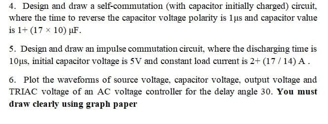 4. Design and draw a self-commutation (with capacitor initially charged) circuit,
where the time to reverse the capacitor voltage polarity is 1 us and capacitor value
is 1+ (17 x 10) uF.
5. Design and draw an impulse commutation circuit, where the discharging time is
10μs, initial capacitor voltage is 5V and constant load current is 2+ (17/14) A.
6. Plot the waveforms of source voltage, capacitor voltage, output voltage and
TRIAC voltage of an AC voltage controller for the delay angle 30. You must
draw clearly using graph paper