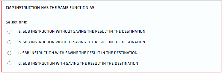 CMP INSTRUCTION HAS THE SAME FUNCTION AS
Select one:
a. SUB INSTRUCTION WITHOUT SAVING THE RESULT IN THE DESTINATION
b. SBB INSTRUCTION WITHOUT SAVING THE RESULT IN THE DESTINATION
C. SBB INSTRUCTION WITH SAVING THE RESULT IN THE DESTINATION
d. SUB INSTRUCTION WITH SAVING THE RESULT IN THE DESTINATION