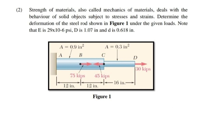 (2) Strength of materials, also called mechanics of materials, deals with the
behaviour of solid objects subject to stresses and strains. Determine the
deformation of the steel rod shown in Figure 1 under the given loads. Note
that E is 29x10-6 psi, D is 1.07 in and d is 0.618 in.
A = 0.9 in²
A
B
75 kips
12 in.
A = 0.3 in²
12 in.
C
45 kips
Figure 1
16 in.-
D
30 kips