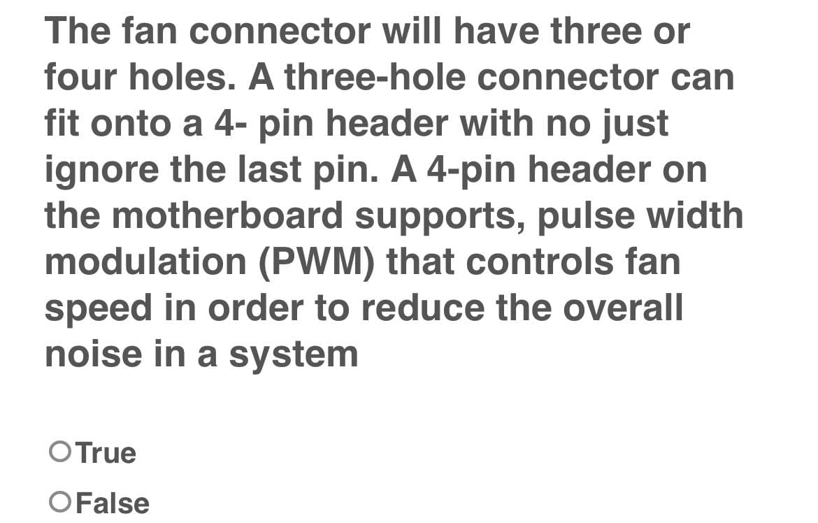The fan connector will have three or
four holes. A three-hole connector can
fit onto a 4-pin header with no just
ignore the last pin. A 4-pin header on
the motherboard supports, pulse width
modulation (PWM) that controls fan
speed in order to reduce the overall
noise in a system
O True
O False