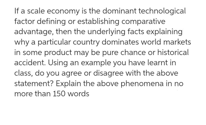 If a scale economy is the dominant technological
factor defining or establishing comparative
advantage, then the underlying facts explaining
why a particular country dominates world markets
in some product may be pure chance or historical
accident. Using an example you have learnt in
class, do you agree or disagree with the above
statement? Explain the above phenomena in no
more than 150 words
