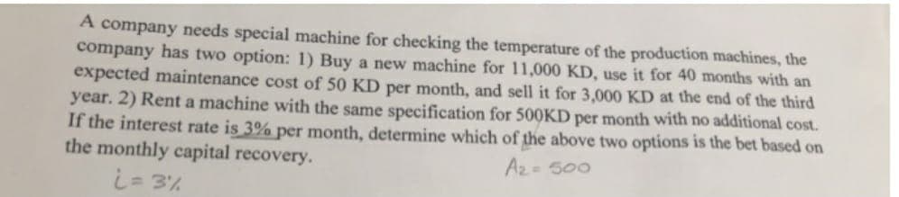 A company needs special machine for checking the temperature of the production machines, the
company has two option: 1) Buy a new machine for 11,000 KD, use it for 40 months with an
expected maintenance cost of 50 KD per month, and sell it for 3,000 KD at the end of the third
year. 2) Rent a machine with the same specification for 500KD per month with no additional cost.
If the interest rate is 3% per month, determine which of the above two options is the bet based on
the monthly capital recovery.
i= 3%
Az= 500
